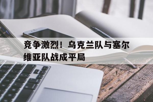 kaiyun-竞争激烈！乌克兰队与塞尔维亚队战成平局